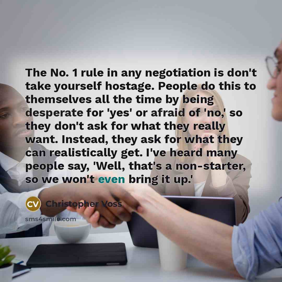 “The No. 1 rule in any negotiation is don't take yourself hostage. People do this to themselves all the time by being desperate for 'yes' or afraid of 'no,' so they don't ask for what they really want. Instead, they ask for what they can realistically get. I've heard many people say, 'Well, that's…” quote by Christopher Voss