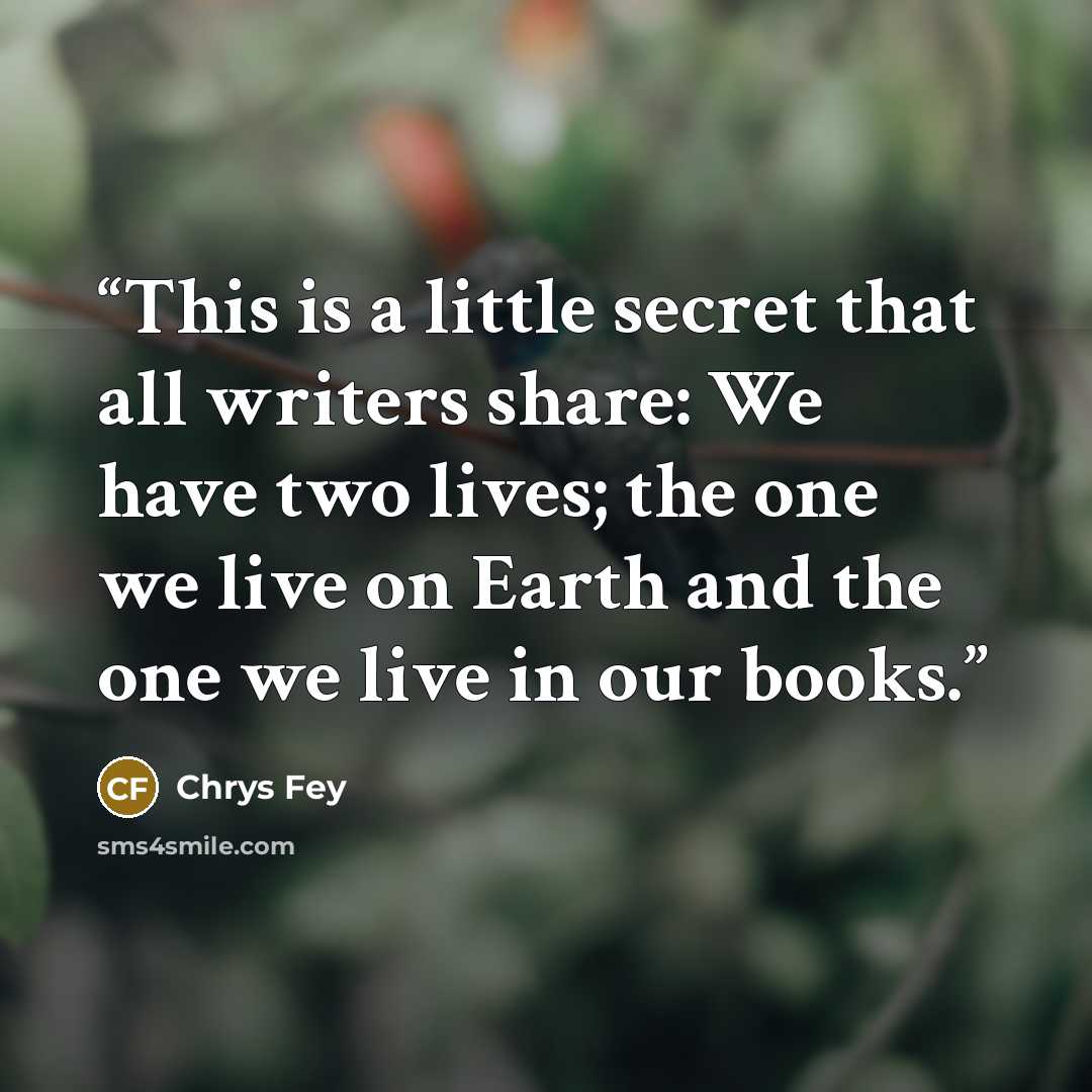 “This is a little secret that all writers share: We have two lives; the one we live on Earth and the one we live in our books.” quote by Chrys Fey