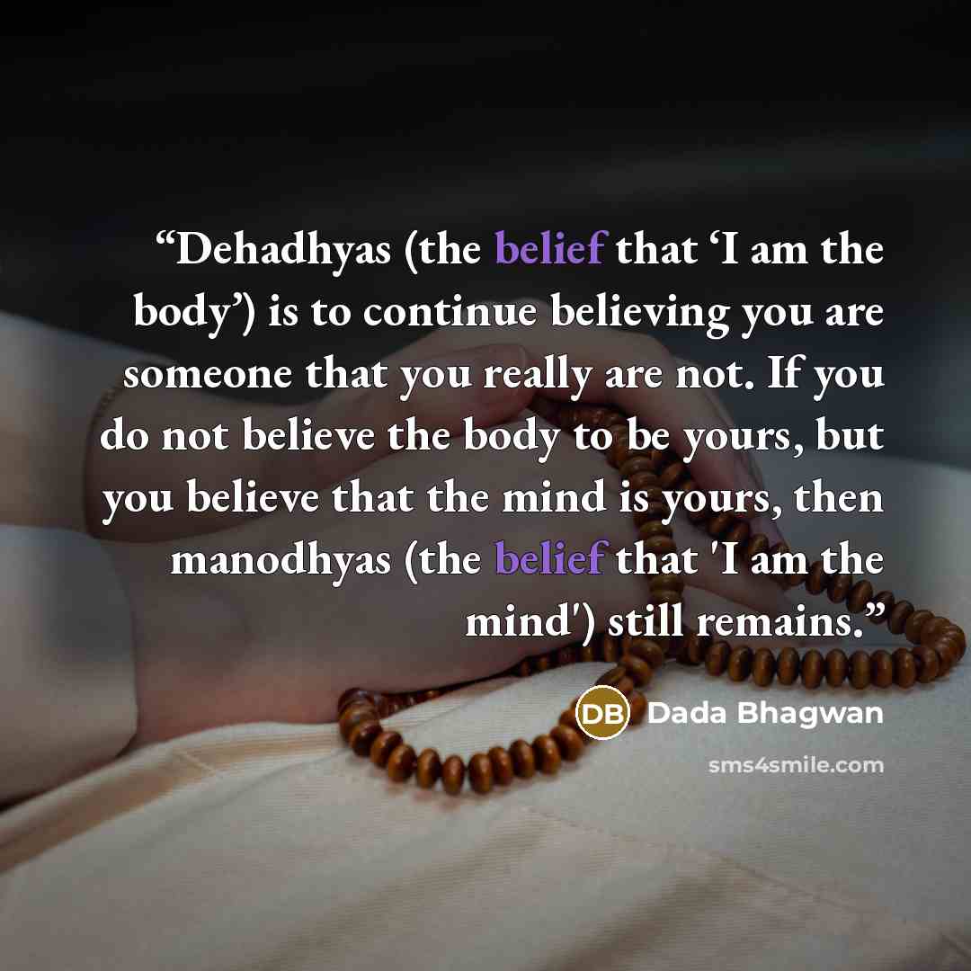 “Dehadhyas (the belief that ‘I am the body’) is to continue believing you are someone that you really are not. If you do not believe the body to be yours, but you believe that the mind is yours, then manodhyas (the belief that 'I am the mind') still remains.” quote by Dada Bhagwan