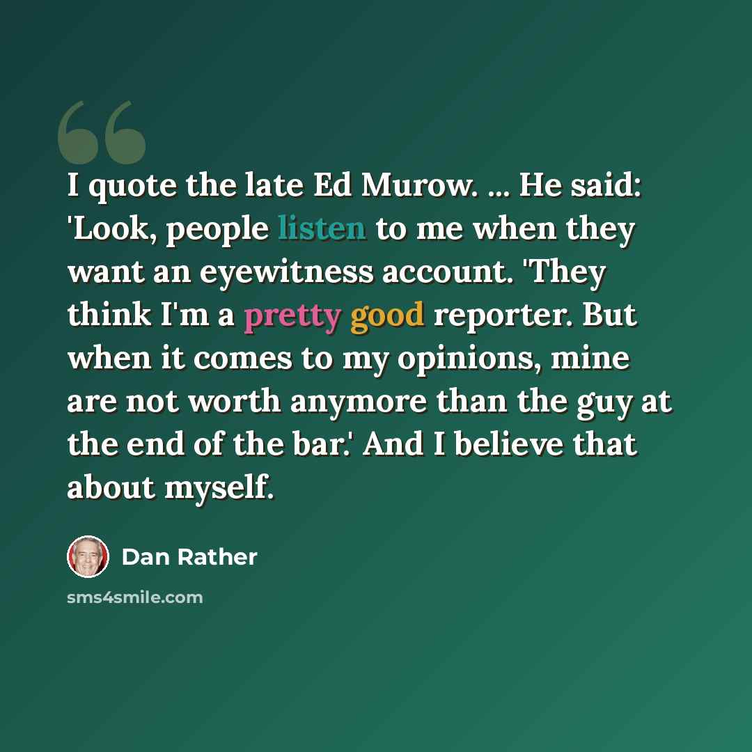 “I quote the late Ed Murow. ... He said: 'Look, people listen to me when they want an eyewitness account. 'They think I'm a pretty good reporter. But when it comes to my opinions, mine are not worth anymore than the guy at the end of the bar.' And I believe that about myself.” quote by Dan Rather