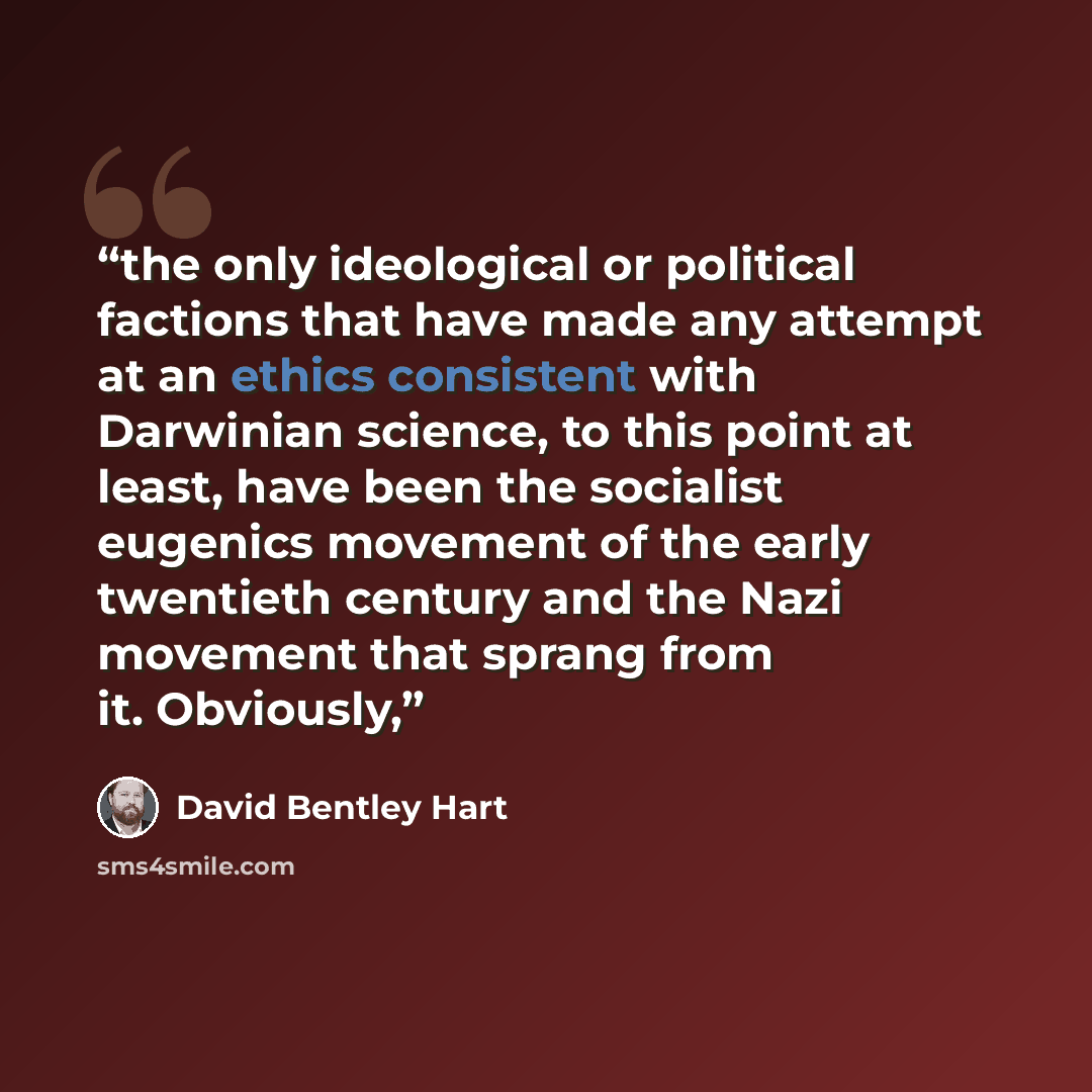 “the only ideological or political factions that have made any attempt at an ethics consistent with Darwinian science, to this point at least, have been the socialist eugenics movement of the early twentieth century and the Nazi movement that sprang from it. Obviously,” quote by David Bentley Hart