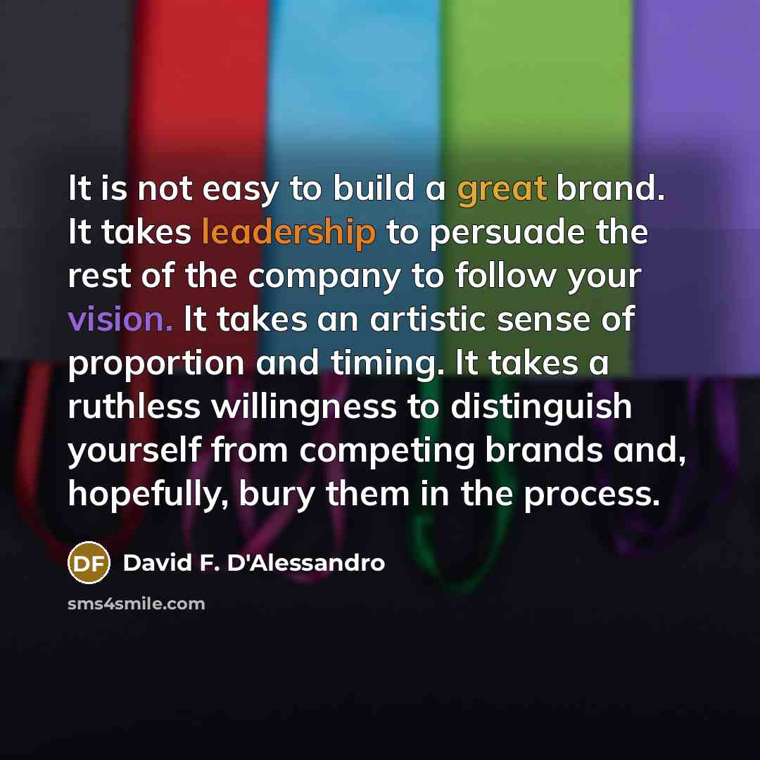 “It is not easy to build a great brand. It takes leadership to persuade the rest of the company to follow your vision. It takes an artistic sense of proportion and timing. It takes a ruthless willingness to distinguish yourself from competing brands and, hopefully, bury them in the process.” quote by David F. D'Alessandro