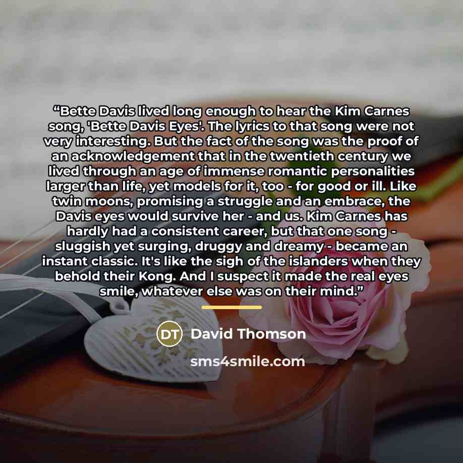 “Bette Davis lived long enough to hear the Kim Carnes song, 'Bette Davis Eyes'. The lyrics to that song were not very interesting. But the fact of the song was the proof of an acknowledgement that in the twentieth century we lived through an age of immense romantic personalities larger than life…” quote by David Thomson