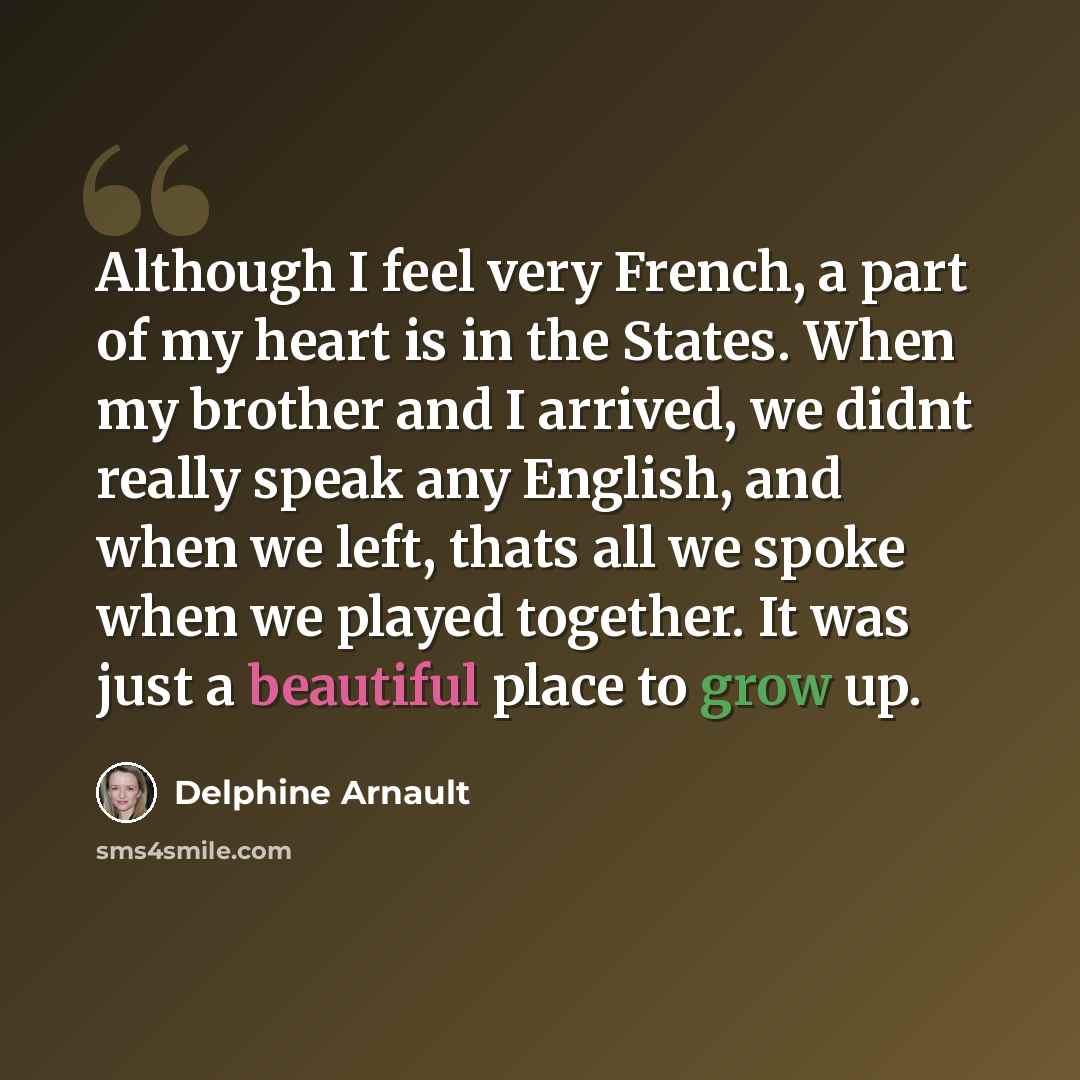 “Although I feel very French, a part of my heart is in the States. When my brother and I arrived, we didnt really speak any English, and when we left, thats all we spoke when we played together. It was just a beautiful place to grow up.” quote by Delphine Arnault