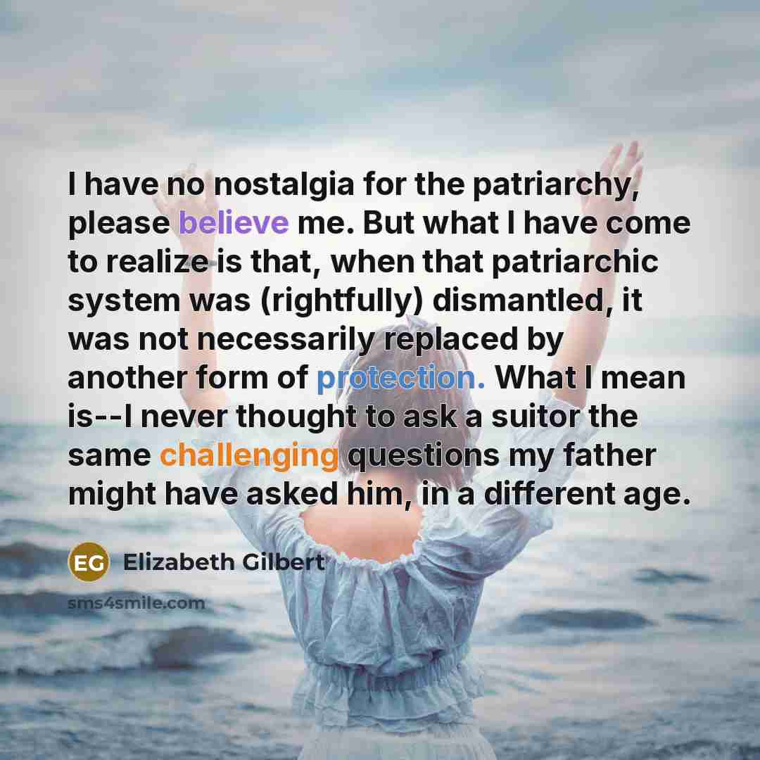 “I have no nostalgia for the patriarchy, please believe me. But what I have come to realize is that, when that patriarchic system was (rightfully) dismantled, it was not necessarily replaced by another form of protection. What I mean is--I never thought to ask a suitor the same challenging…” quote by Elizabeth Gilbert
