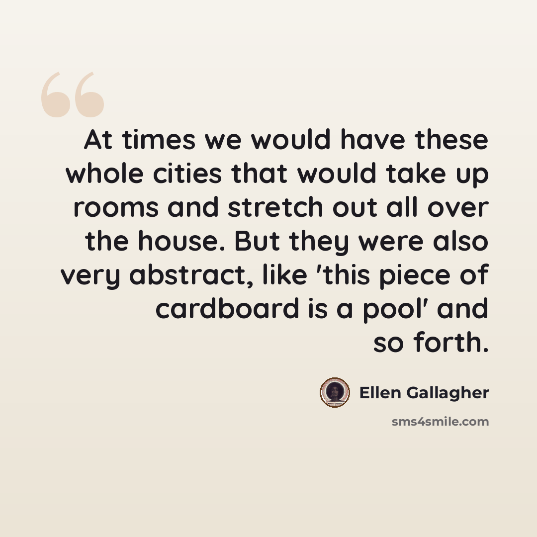 “At times we would have these whole cities that would take up rooms and stretch out all over the house. But they were also very abstract, like 'this piece of cardboard is a pool' and so forth.” quote by Ellen Gallagher