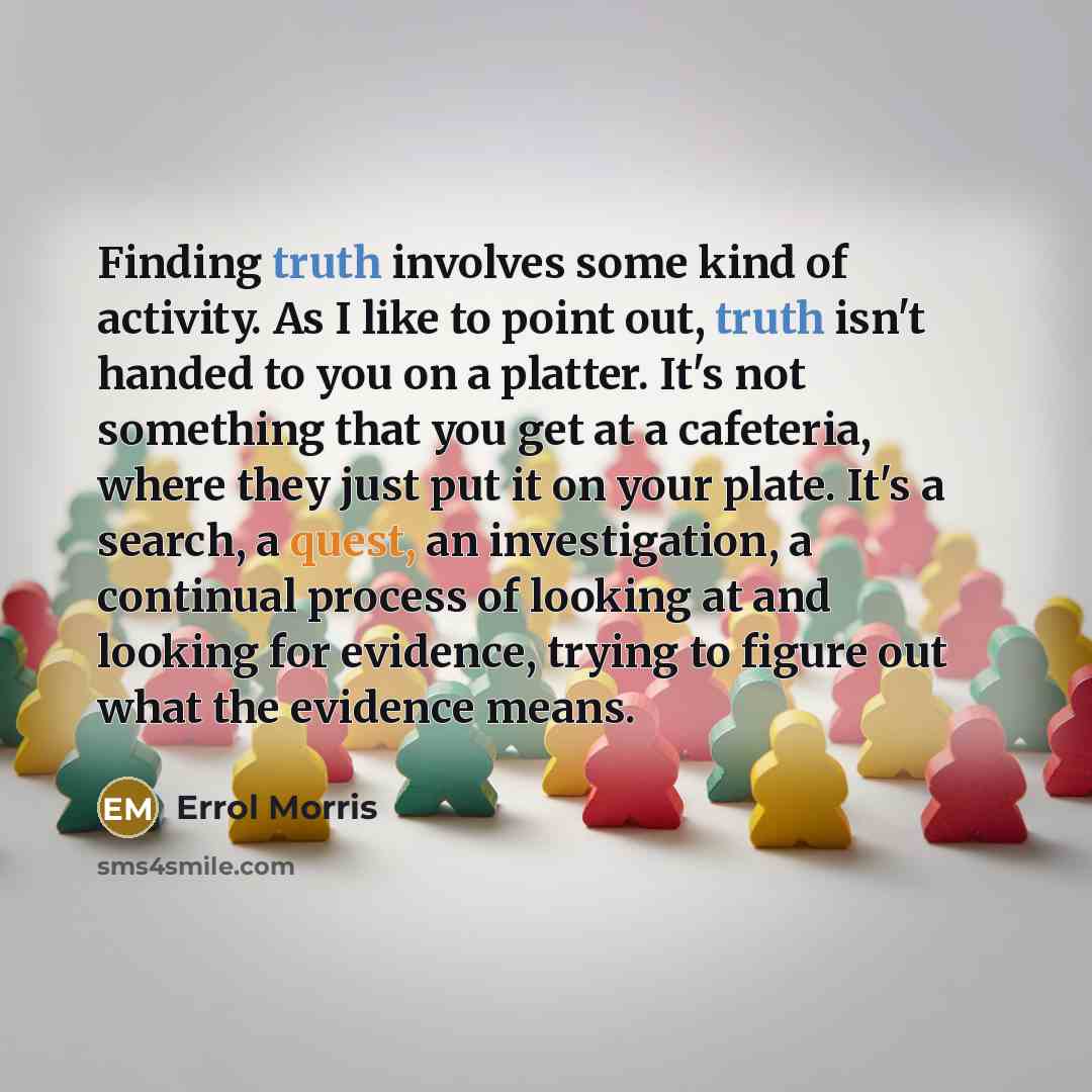 “Finding truth involves some kind of activity. As I like to point out, truth isn't handed to you on a platter. It's not something that you get at a cafeteria, where they just put it on your plate. It's a search, a quest, an investigation, a continual process of looking at and looking for evidence…” quote by Errol Morris