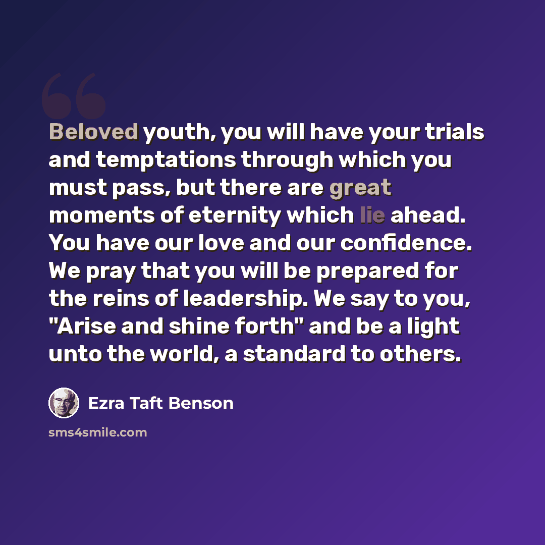 “Beloved youth, you will have your trials and temptations through which you must pass, but there are great moments of eternity which lie ahead. You have our love and our confidence. We pray that you will be prepared for the reins of leadership. We say to you, "Arise and shine forth" and be a light…” quote by Ezra Taft Benson