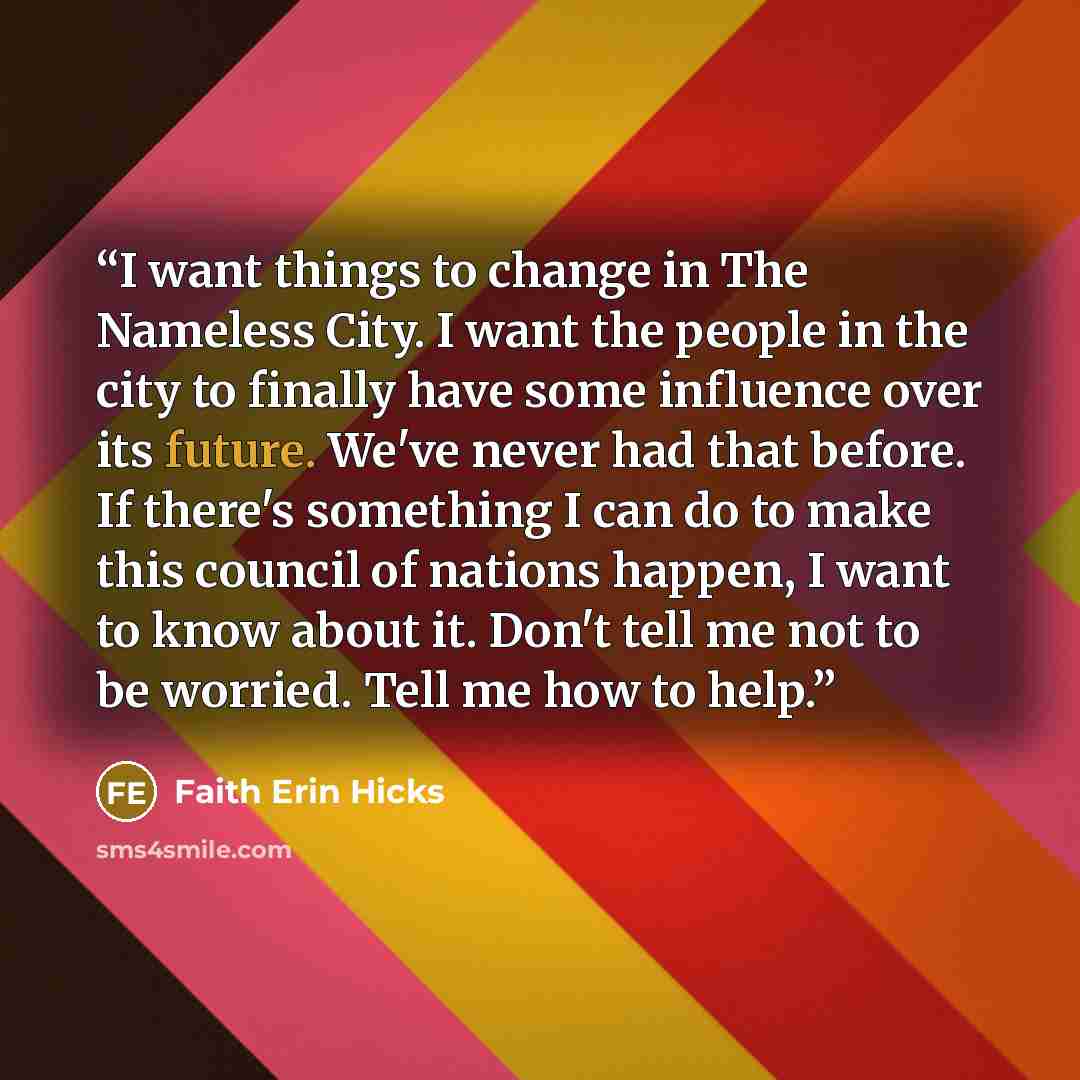 “I want things to change in The Nameless City. I want the people in the city to finally have some influence over its future. We've never had that before. If there's something I can do to make this council of nations happen, I want to know about it. Don't tell me not to be worried. Tell me how to…” quote by Faith Erin Hicks