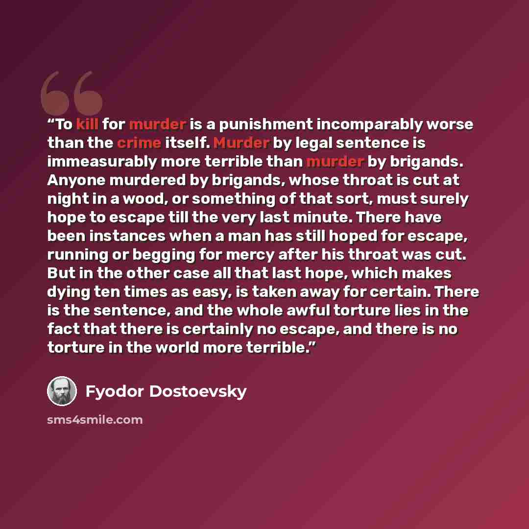 “To kill for murder is a punishment incomparably worse than the crime itself. Murder by legal sentence is immeasurably more terrible than murder by brigands. Anyone murdered by brigands, whose throat is cut at night in a wood, or something of that sort, must surely hope to escape till the very last…” quote by Fyodor Dostoevsky