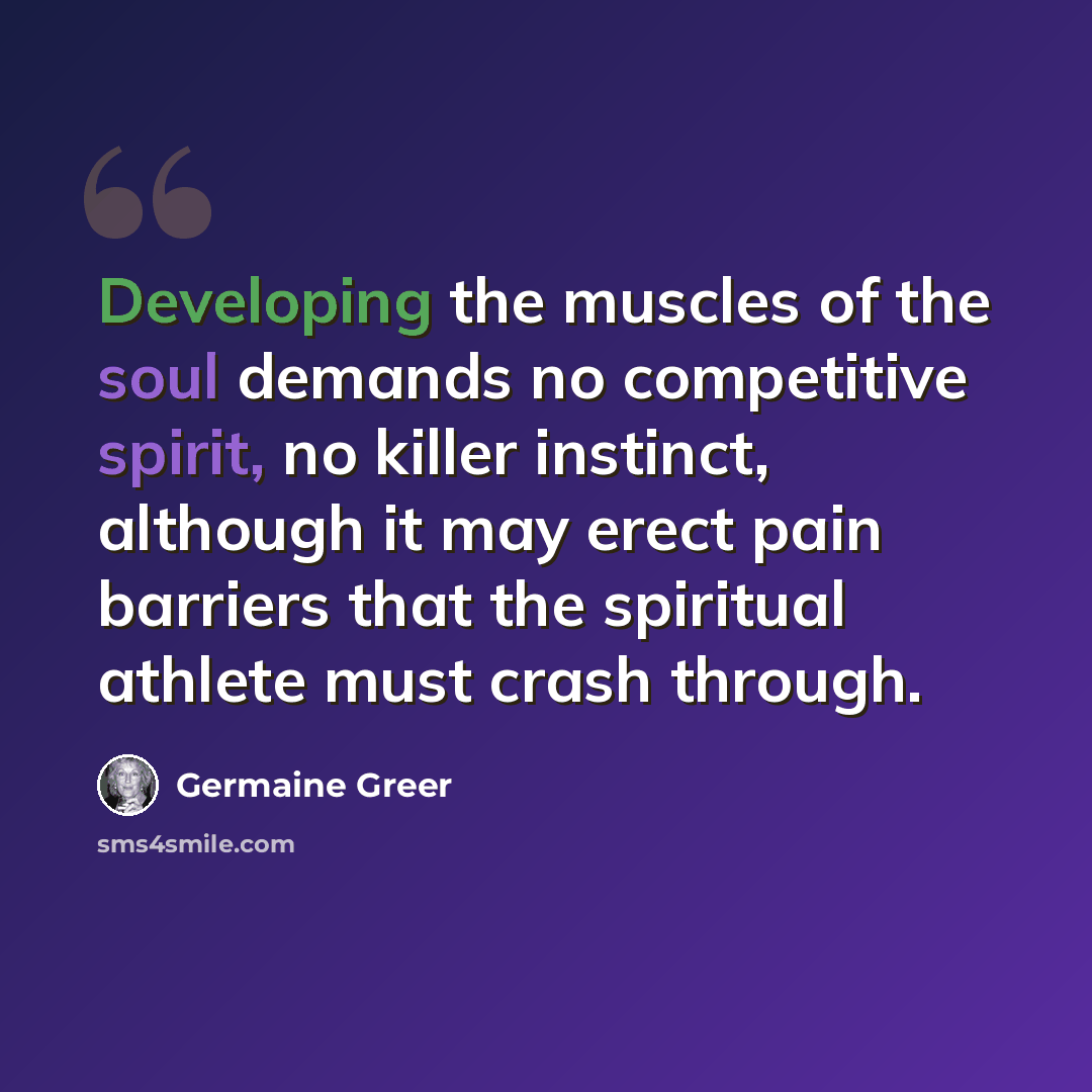 “Developing the muscles of the soul demands no competitive spirit, no killer instinct, although it may erect pain barriers that the spiritual athlete must crash through.” quote by Germaine Greer