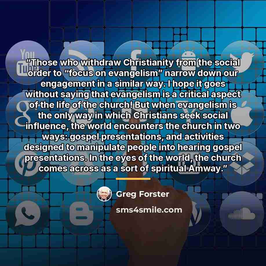 “Those who withdraw Christianity from the social order to “focus on evangelism” narrow down our engagement in a similar way. I hope it goes without saying that evangelism is a critical aspect of the life of the church! But when evangelism is the only way in which Christians seek social influence…” quote by Greg Forster