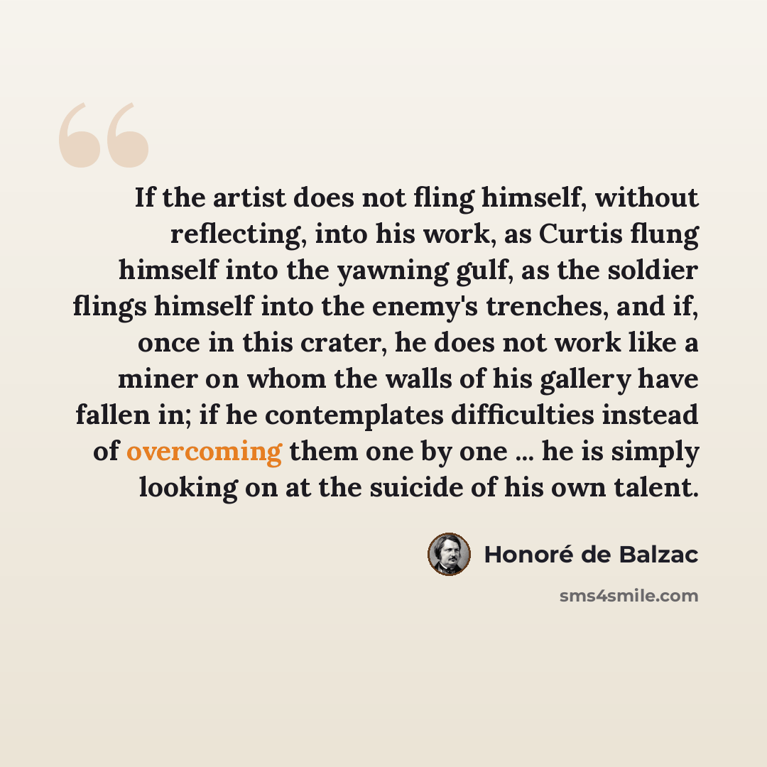 “If the artist does not fling himself, without reflecting, into his work, as Curtis flung himself into the yawning gulf, as the soldier flings himself into the enemy's trenches, and if, once in this crater, he does not work like a miner on whom the walls of his gallery have fallen in; if he…” quote by Honore de Balzac