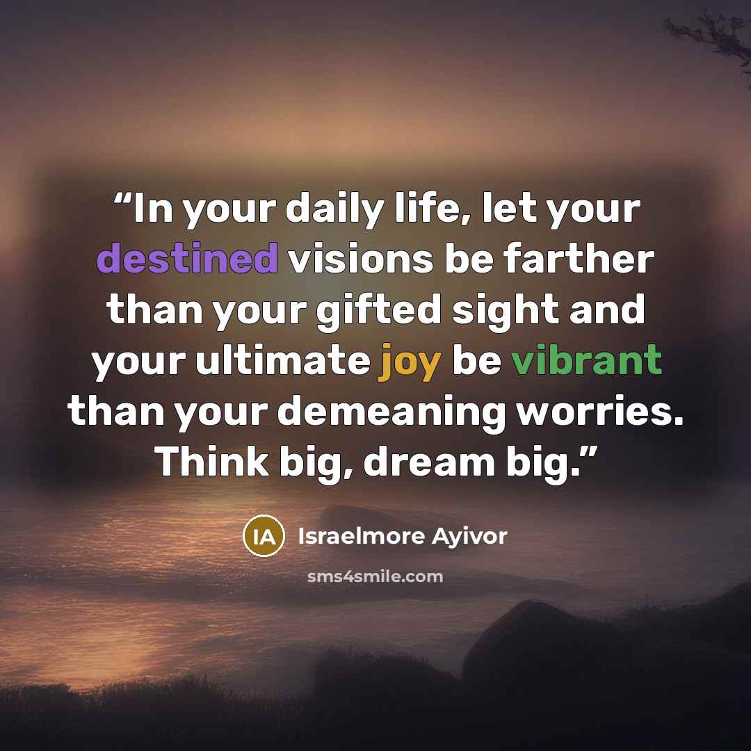 “In your daily life, let your destined visions be farther than your gifted sight and your ultimate joy be vibrant than your demeaning worries. Think big, dream big.” quote by Israelmore Ayivor