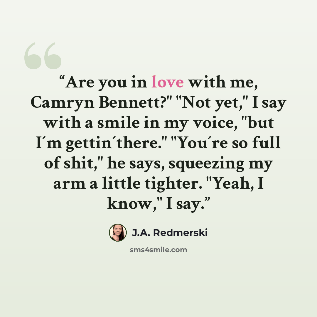 “Are you in love with me, Camryn Bennett?" "Not yet," I say with a smile in my voice, "but I´m gettin´there." "You´re so full of shit," he says, squeezing my arm a little tighter. "Yeah, I know," I say.” quote by J.A. Redmerski