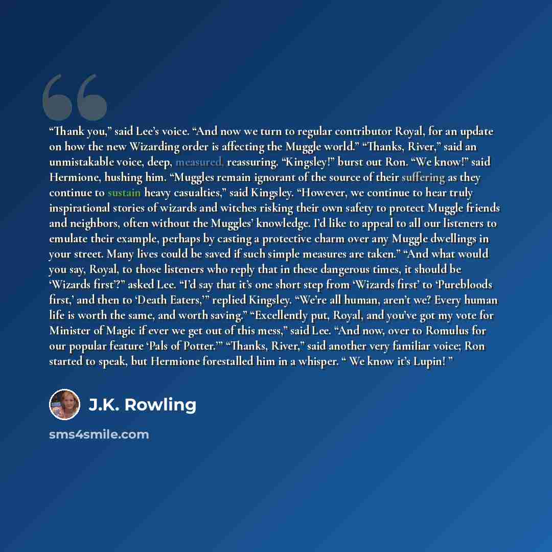 “Thank you,” said Lee’s voice. “And now we turn to regular contributor Royal, for an update on how the new Wizarding order is affecting the Muggle world.” “Thanks, River,” said an unmistakable voice, deep, measured, reassuring. “Kingsley!” burst out Ron. “We know!” said Hermione, hushing him…” quote by J.K. Rowling