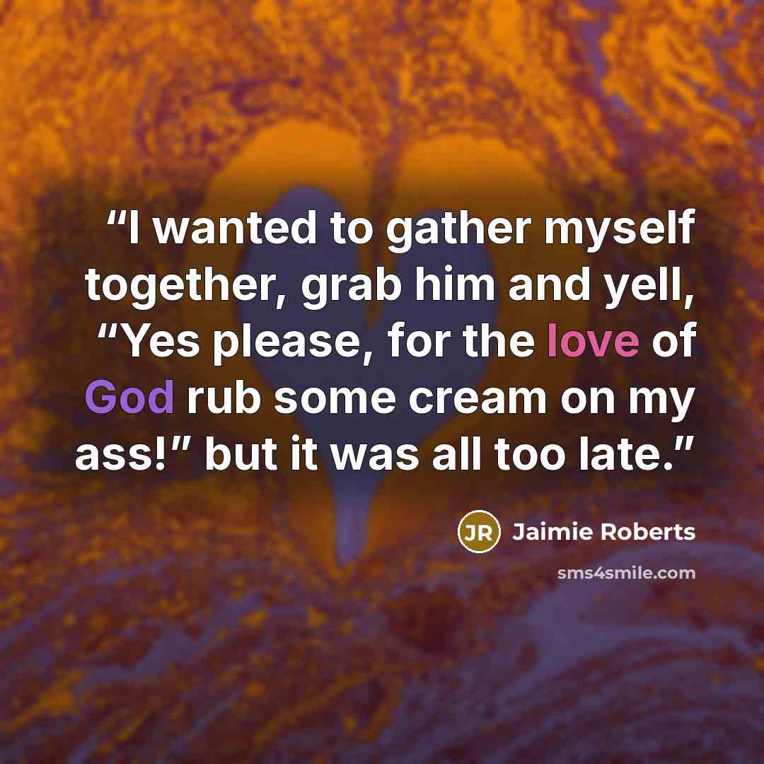 “I wanted to gather myself together, grab him and yell, “Yes please, for the love of God rub some cream on my ass!” but it was all too late.” quote by Jaimie Roberts
