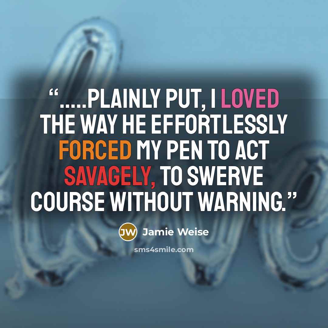 “…..plainly put, I loved the way he effortlessly forced my pen to act savagely, to swerve course without warning.” quote by Jamie Weise