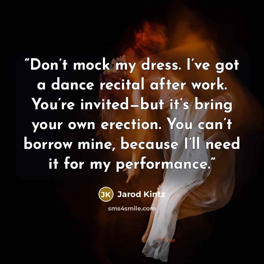 “Don’t mock my dress. I’ve got a dance recital after work. You’re invited—but it’s bring your own erection. You can’t borrow mine, because I’ll need it for my performance.” quote by Jarod Kintz
