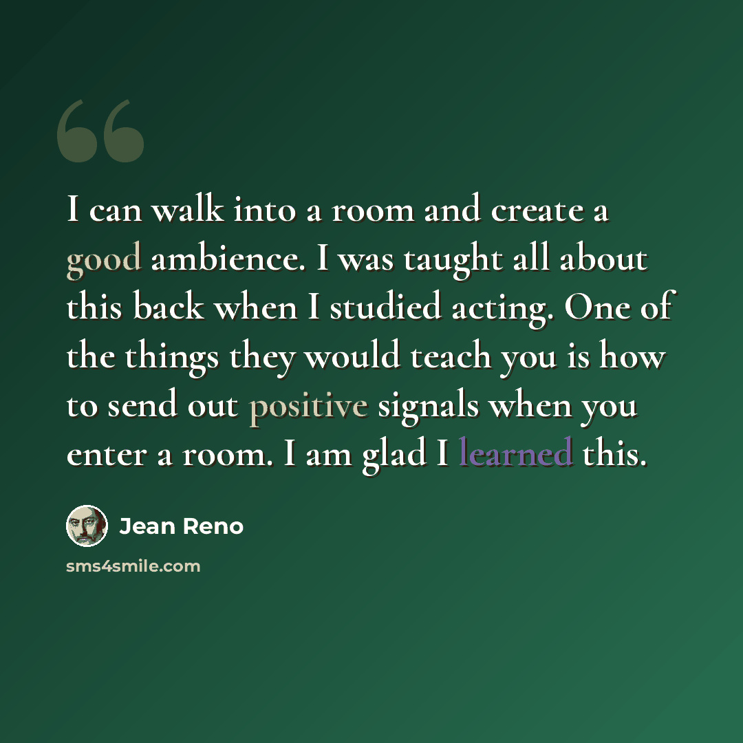 “I can walk into a room and create a good ambience. I was taught all about this back when I studied acting. One of the things they would teach you is how to send out positive signals when you enter a room. I am glad I learned this.” quote by Jean Reno