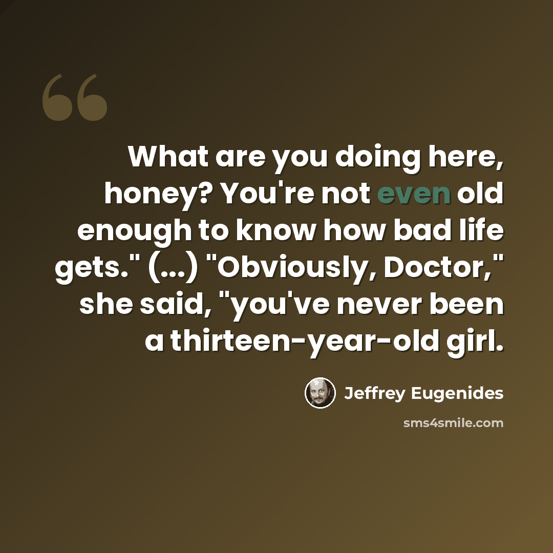 “What are you doing here, honey? You're not even old enough to know how bad life gets." (...) "Obviously, Doctor," she said, "you've never been a thirteen-year-old girl.” quote by Jeffrey Eugenides