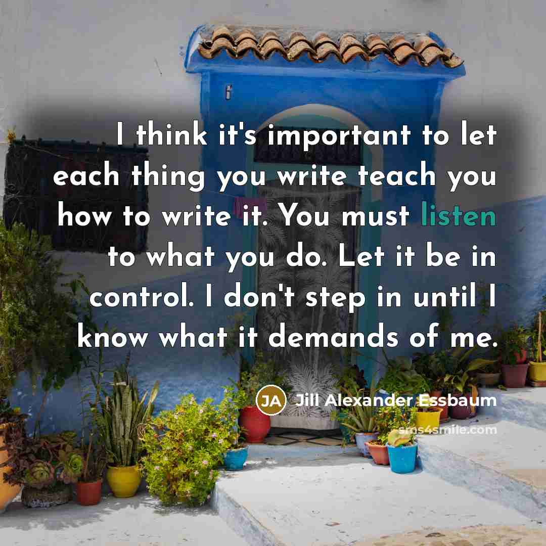 “I think it's important to let each thing you write teach you how to write it. You must listen to what you do. Let it be in control. I don't step in until I know what it demands of me.” quote by Jill Alexander Essbaum