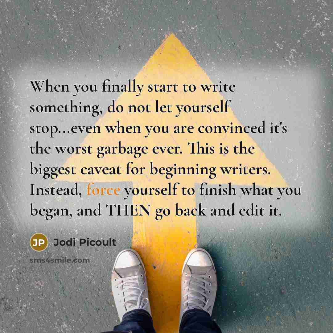 “When you finally start to write something, do not let yourself stop...even when you are convinced it's the worst garbage ever. This is the biggest caveat for beginning writers. Instead, force yourself to finish what you began, and THEN go back and edit it.” quote by Jodi Picoult
