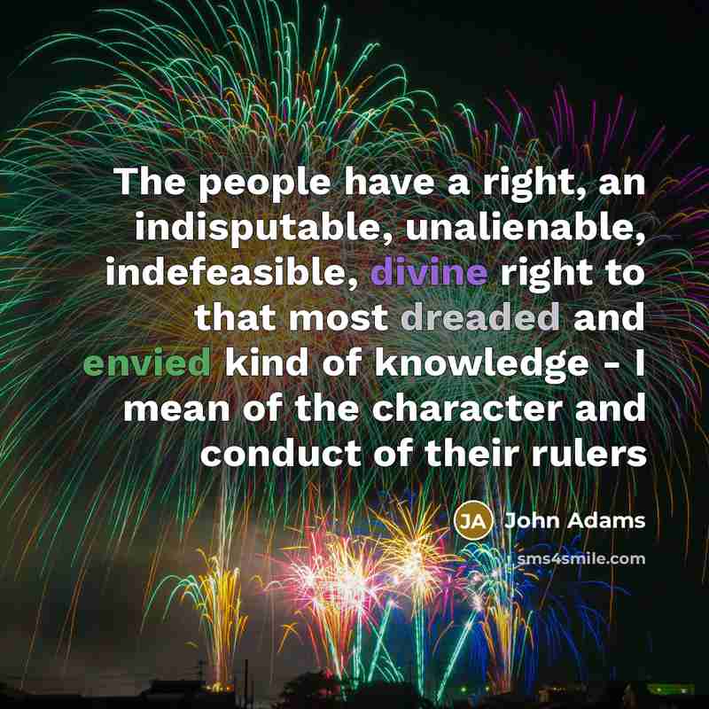 “The people have a right, an indisputable, unalienable, indefeasible, divine right to that most dreaded and envied kind of knowledge - I mean of the character and conduct of their rulers” quote by John Adams