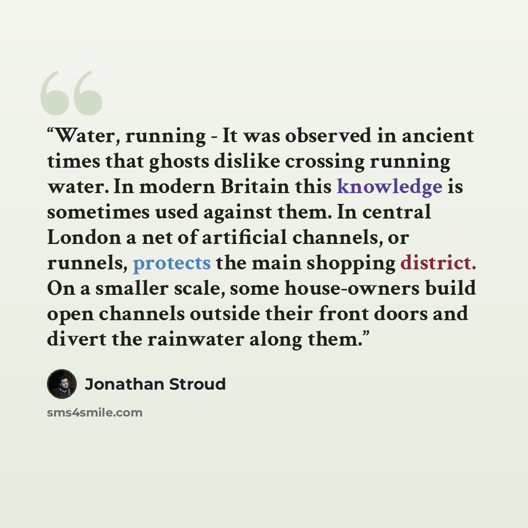 “Water, running - It was observed in ancient times that ghosts dislike crossing running water. In modern Britain this knowledge is sometimes used against them. In central London a net of artificial channels, or runnels, protects the main shopping district. On a smaller scale, some house-owners…” quote by Jonathan Stroud