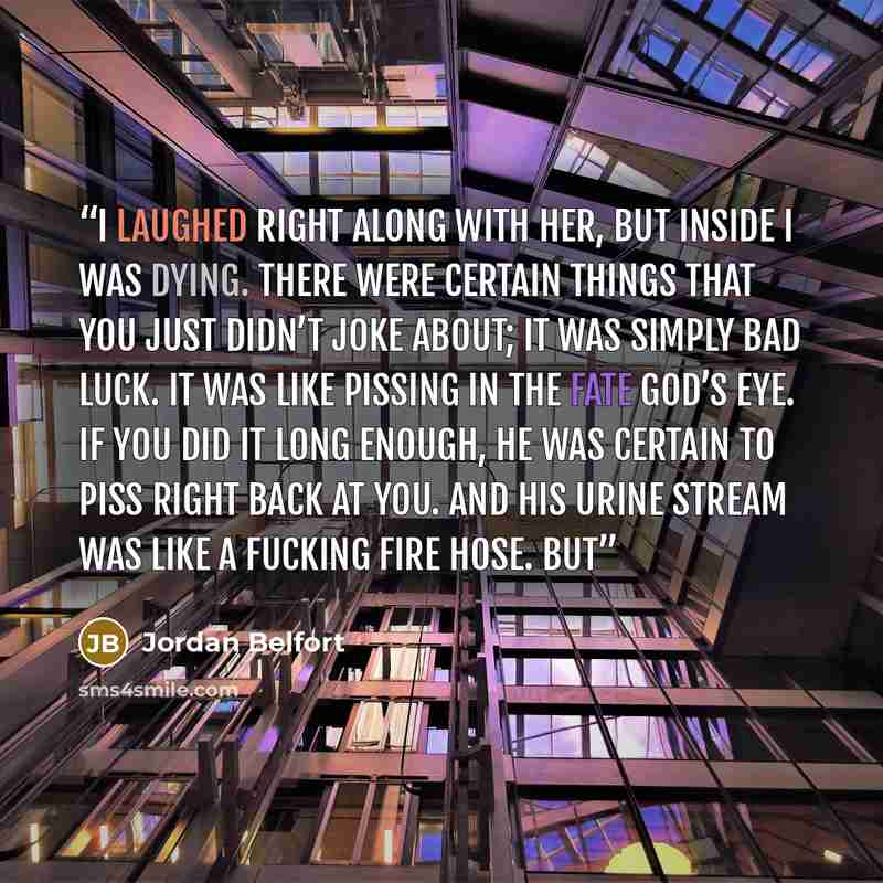“I laughed right along with her, but inside I was dying. There were certain things that you just didn’t joke about; it was simply bad luck. It was like pissing in the fate god’s eye. If you did it long enough, he was certain to piss right back at you. And his urine stream was like a fucking fire…” quote by Jordan Belfort