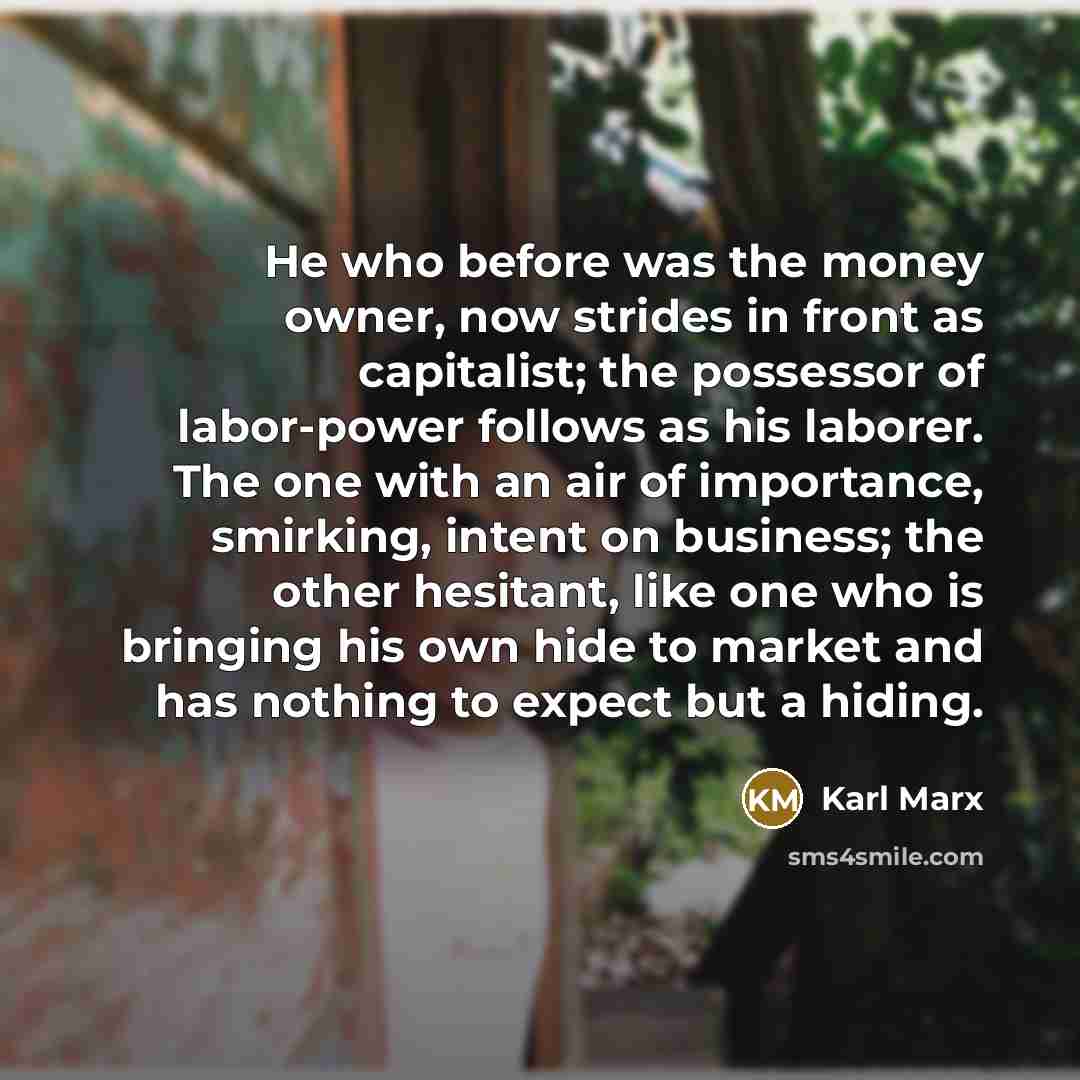 “He who before was the money owner, now strides in front as capitalist; the possessor of labor-power follows as his laborer. The one with an air of importance, smirking, intent on business; the other hesitant, like one who is bringing his own hide to market and has nothing to expect but a hiding.” quote by Karl Marx