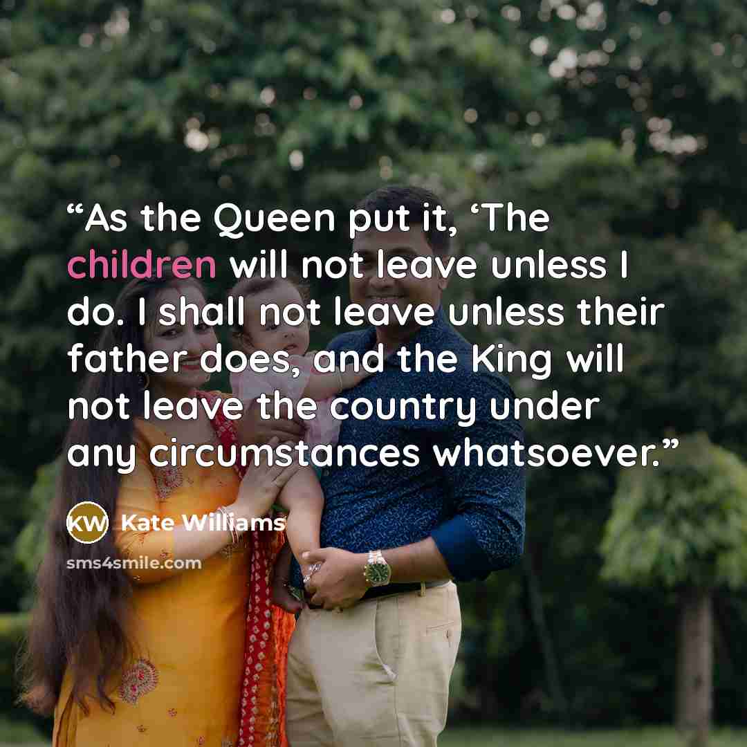“As the Queen put it, ‘The children will not leave unless I do. I shall not leave unless their father does, and the King will not leave the country under any circumstances whatsoever.” quote by Kate Williams