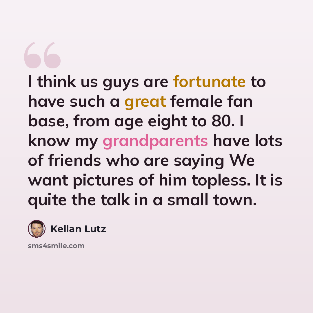 “I think us guys are fortunate to have such a great female fan base, from age eight to 80. I know my grandparents have lots of friends who are saying We want pictures of him topless. It is quite the talk in a small town.” quote by Kellan Lutz