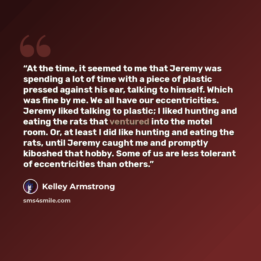 “At the time, it seemed to me that Jeremy was spending a lot of time with a piece of plastic pressed against his ear, talking to himself. Which was fine by me. We all have our eccentricities. Jeremy liked talking to plastic; I liked hunting and eating the rats that ventured into the motel room. Or…” quote by Kelley Armstrong