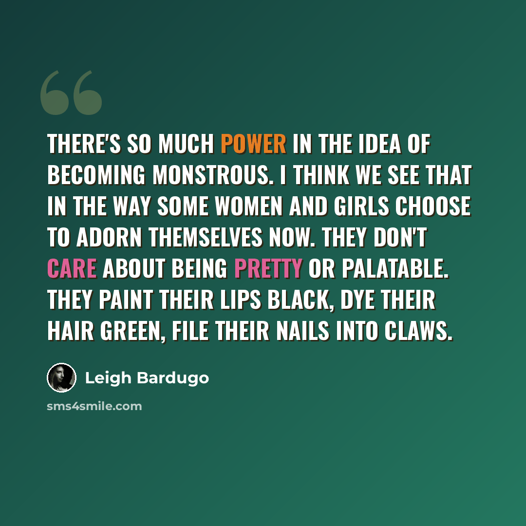 “There's so much power in the idea of becoming monstrous. I think we see that in the way some women and girls choose to adorn themselves now. They don't care about being pretty or palatable. They paint their lips black, dye their hair green, file their nails into claws.” quote by Leigh Bardugo