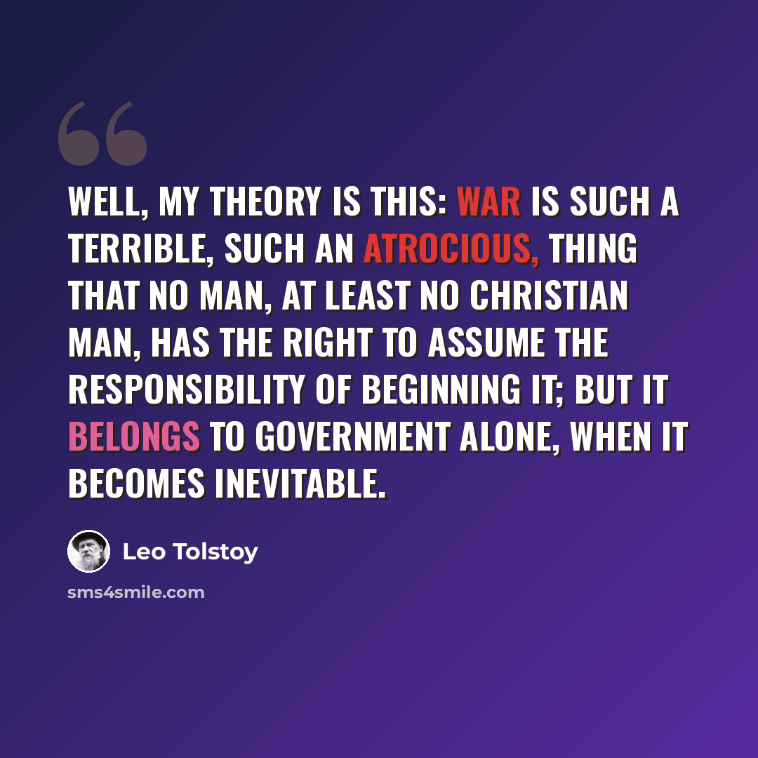 “Well, my theory is this: war is such a terrible, such an atrocious, thing that no man, at least no Christian man, has the right to assume the responsibility of beginning it; but it belongs to government alone, when it becomes inevitable.” quote by Leo Tolstoy