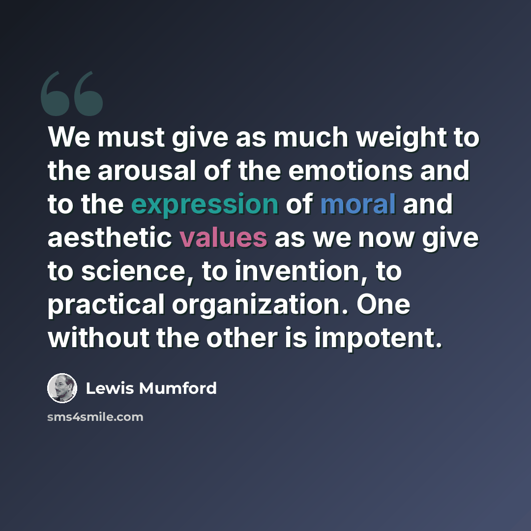 “We must give as much weight to the arousal of the emotions and to the expression of moral and aesthetic values as we now give to science, to invention, to practical organization. One without the other is impotent.” quote by Lewis Mumford