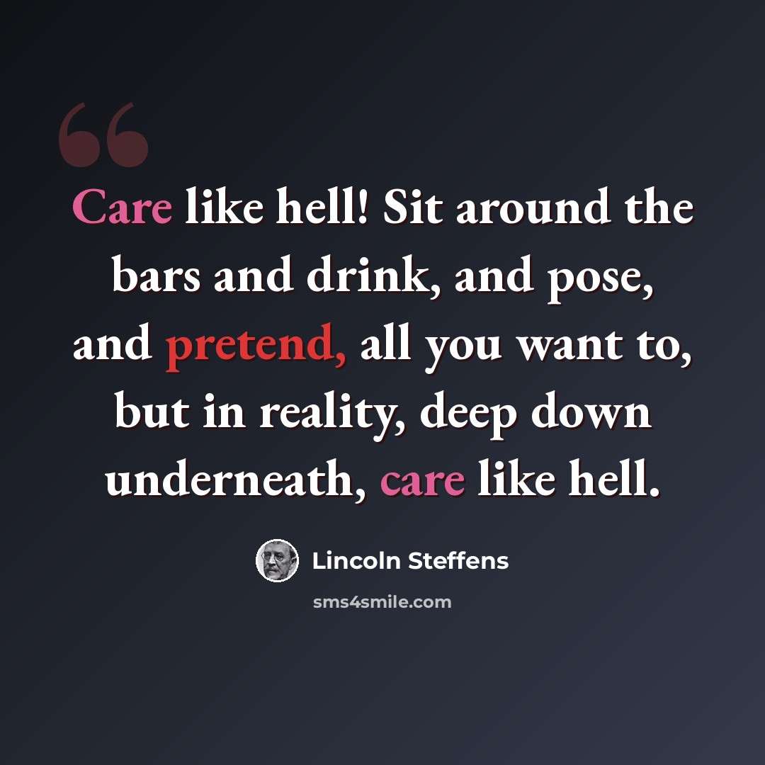 “Care like hell! Sit around the bars and drink, and pose, and pretend, all you want to, but in reality, deep down underneath, care like hell.” quote by Lincoln Steffens