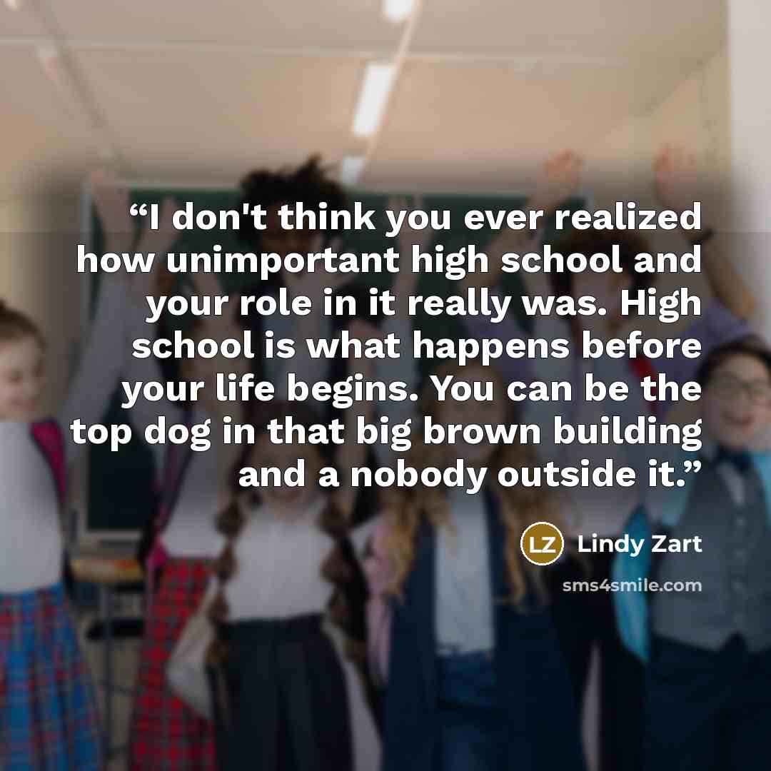 “I don't think you ever realized how unimportant high school and your role in it really was. High school is what happens before your life begins. You can be the top dog in that big brown building and a nobody outside it.” quote by Lindy Zart