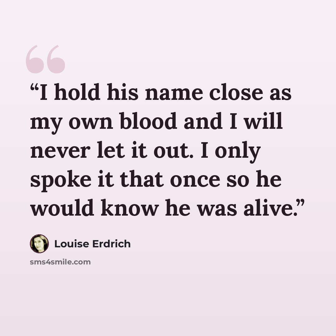 “I hold his name close as my own blood and I will never let it out. I only spoke it that once so he would know he was alive.” quote by Louise Erdrich