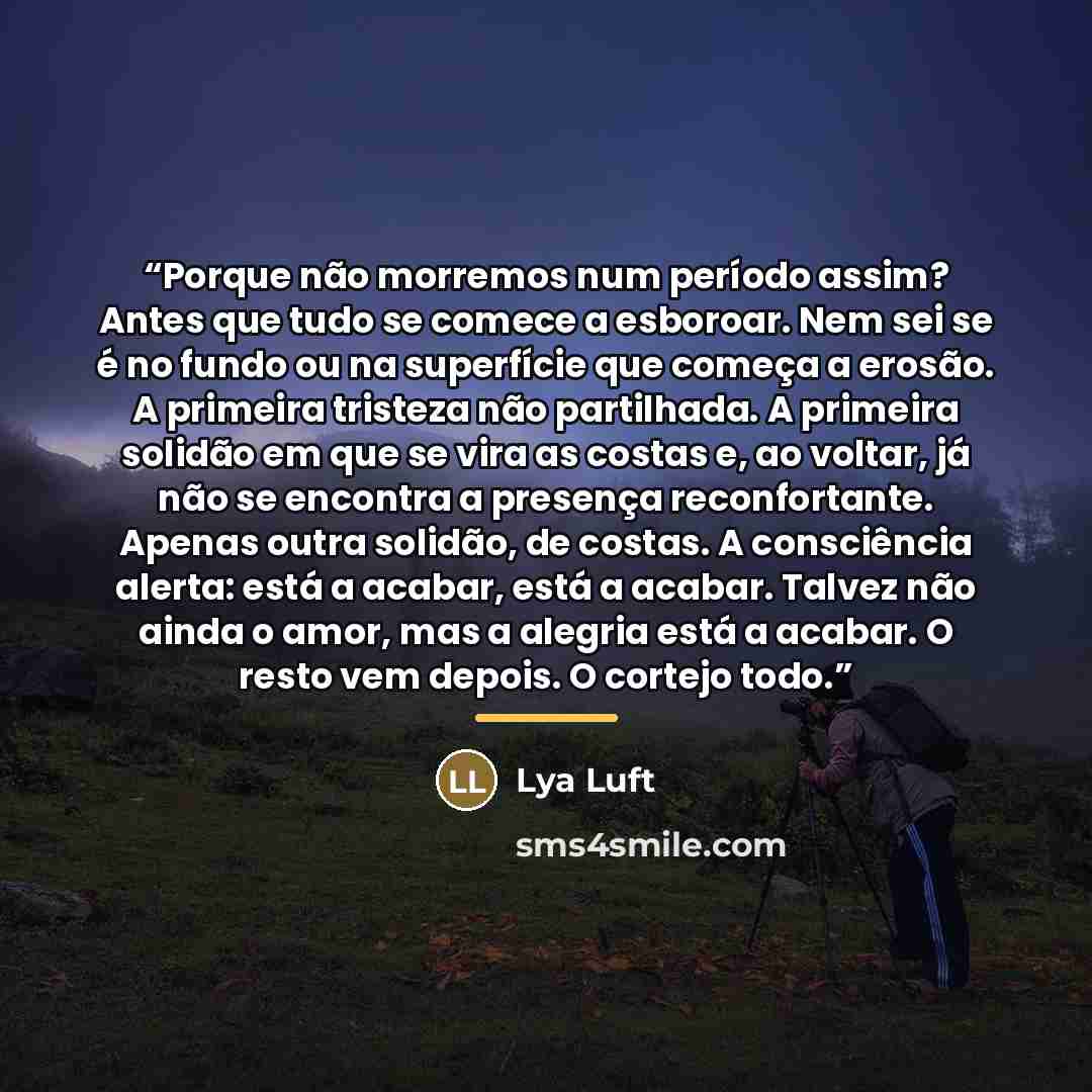 “Porque não morremos num período assim? Antes que tudo se comece a esboroar. Nem sei se é no fundo ou na superfície que começa a erosão. A primeira tristeza não partilhada. A primeira solidão em que se vira as costas e, ao voltar, já não se encontra a presença reconfortante. Apenas outra solidão…” quote by Lya Luft