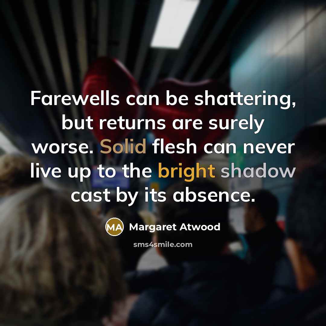 “Farewells can be shattering, but returns are surely worse. Solid flesh can never live up to the bright shadow cast by its absence.” quote by Margaret Atwood