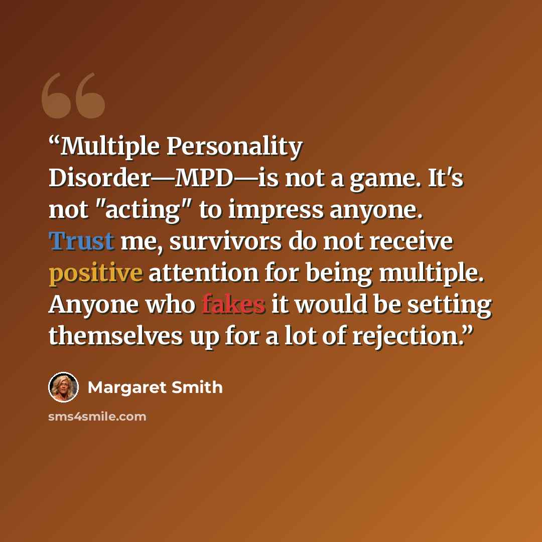 “Multiple Personality Disorder—MPD—is not a game. It's not "acting" to impress anyone. Trust me, survivors do not receive positive attention for being multiple. Anyone who fakes it would be setting themselves up for a lot of rejection.” quote by Margaret Smith