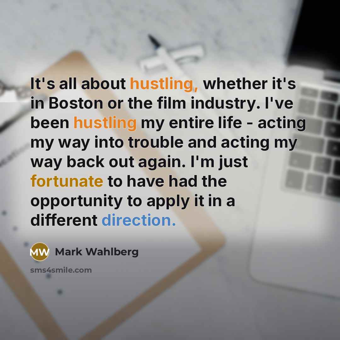 “It's all about hustling, whether it's in Boston or the film industry. I've been hustling my entire life - acting my way into trouble and acting my way back out again. I'm just fortunate to have had the opportunity to apply it in a different direction.” quote by Mark Wahlberg