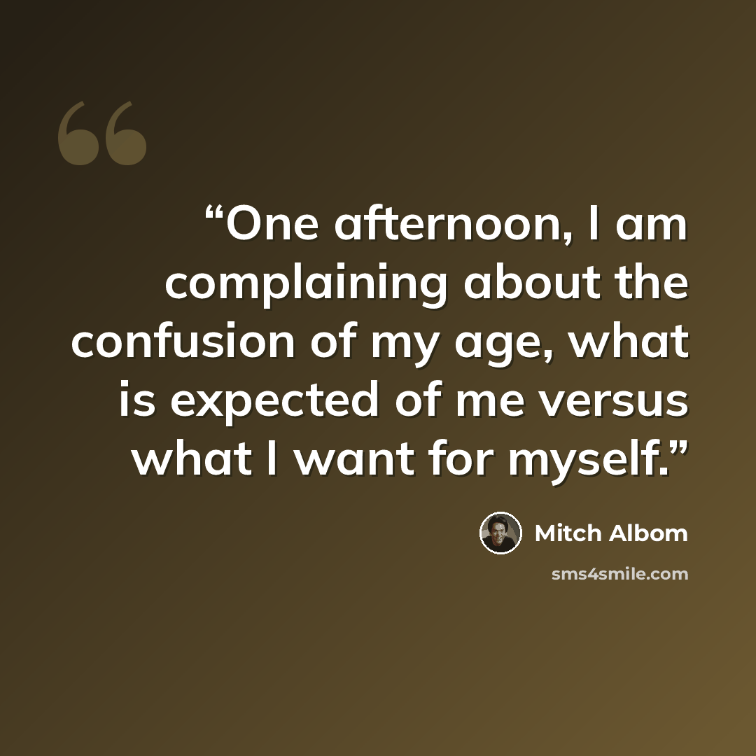 “One afternoon, I am complaining about the confusion of my age, what is expected of me versus what I want for myself.” quote by Mitch Albom