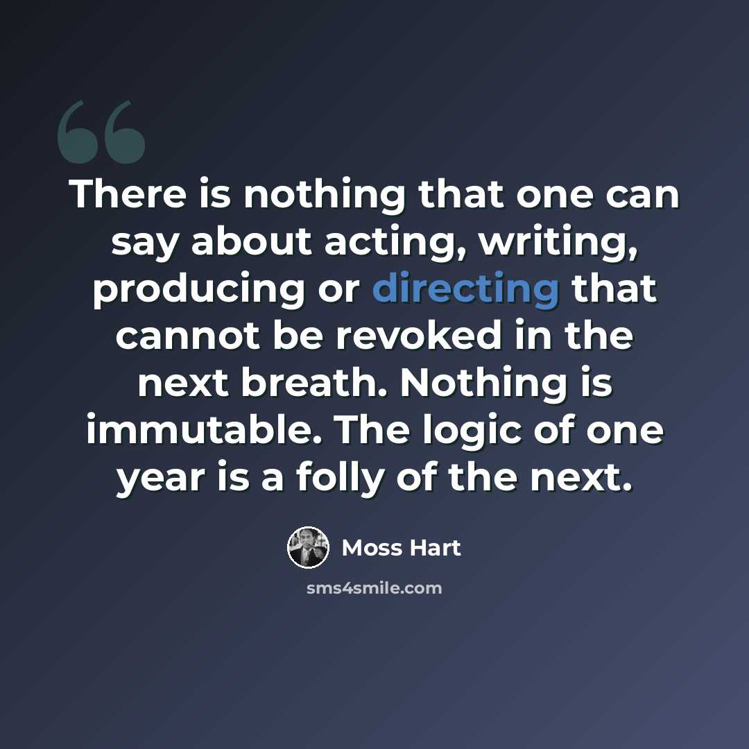 “There is nothing that one can say about acting, writing, producing or directing that cannot be revoked in the next breath. Nothing is immutable. The logic of one year is a folly of the next.” quote by Moss Hart