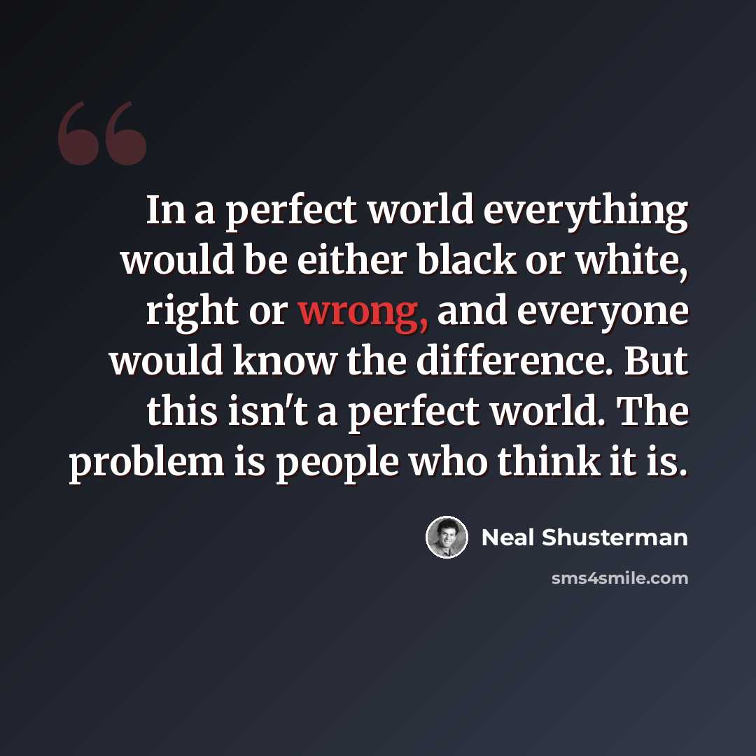“In a perfect world everything would be either black or white, right or wrong, and everyone would know the difference. But this isn't a perfect world. The problem is people who think it is.” quote by Neal Shusterman
