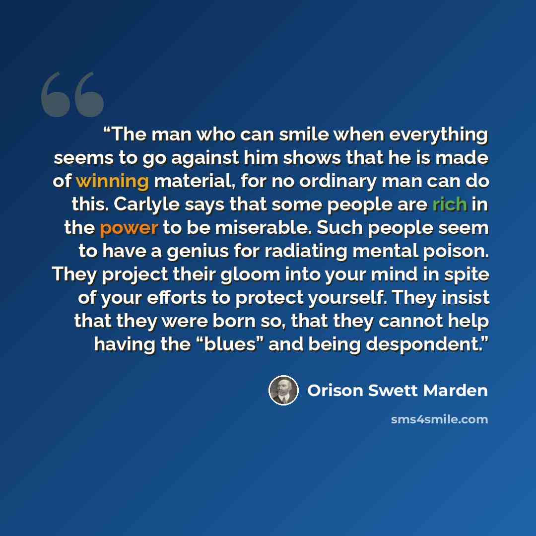 “The man who can smile when everything seems to go against him shows that he is made of winning material, for no ordinary man can do this. Carlyle says that some people are rich in the power to be miserable. Such people seem to have a genius for radiating mental poison. They project their gloom…” quote by Orison Swett Marden