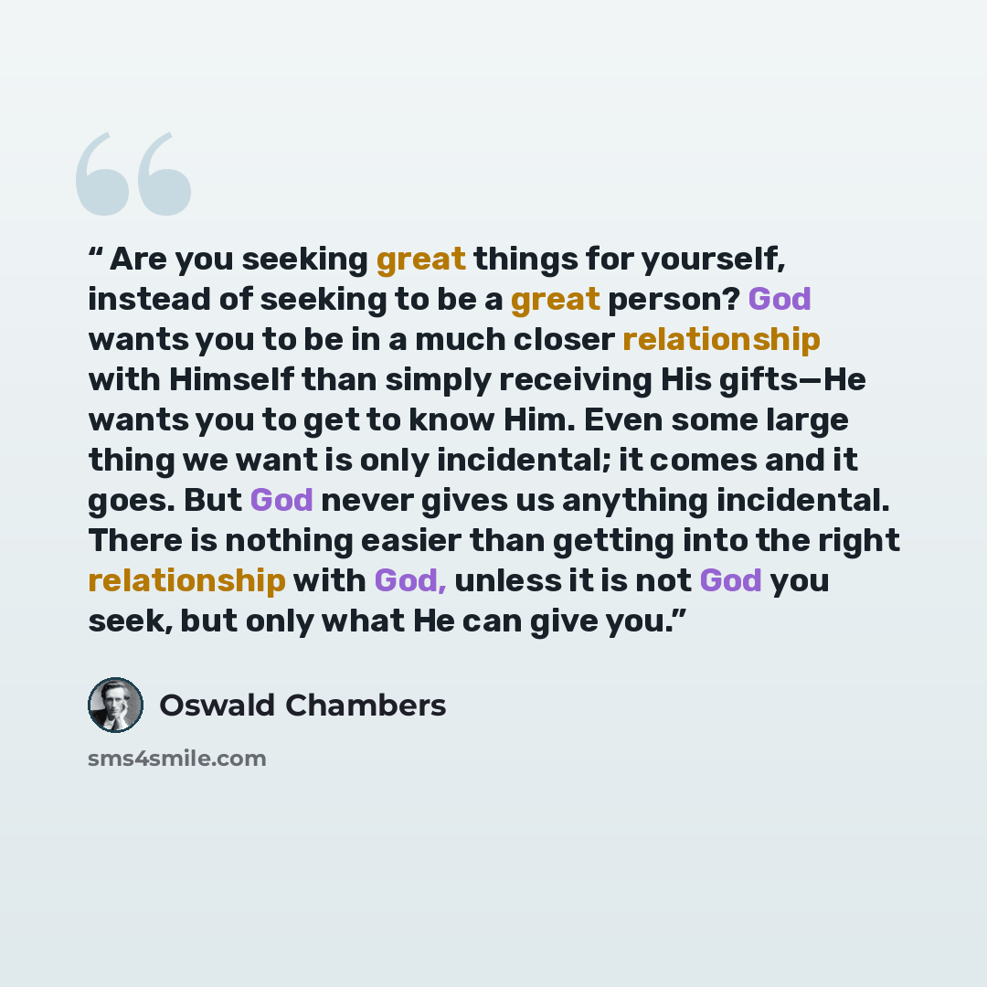 “Are you seeking great things for yourself, instead of seeking to be a great person? God wants you to be in a much closer relationship with Himself than simply receiving His gifts—He wants you to get to know Him. Even some large thing we want is only incidental; it comes and it goes. But God never…” quote by Oswald Chambers