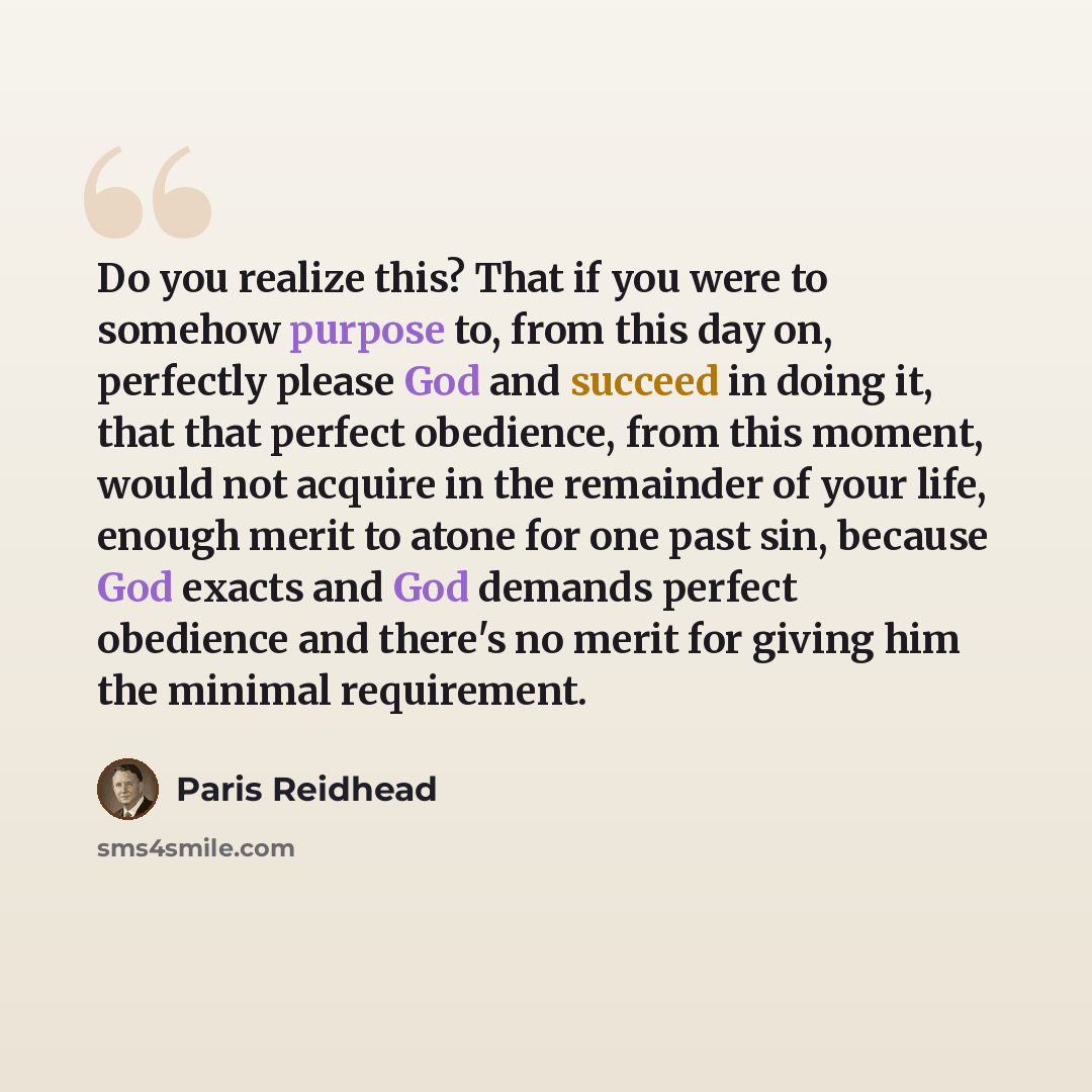“Do you realize this? That if you were to somehow purpose to, from this day on, perfectly please God and succeed in doing it, that that perfect obedience, from this moment, would not acquire in the remainder of your life, enough merit to atone for one past sin, because God exacts and God demands…” quote by Paris Reidhead